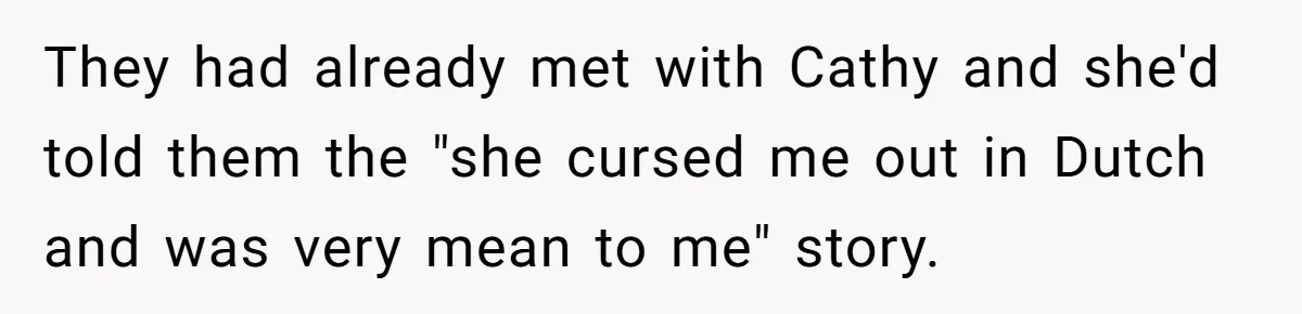 They had already met with Cathy and she'd told them the "she cursed me out in Dutch and was very mean to me" story.