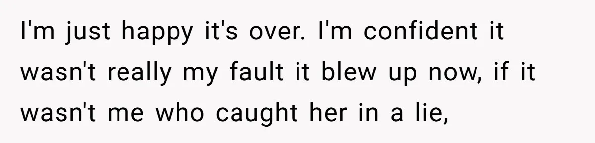 I'm just happy it's over. I'm confident it wasn't really my fault it blew up now, if it wasn't me who caught her in a lie,