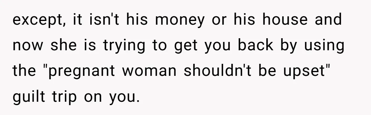 Daughter Kicks Out Her Dad After He Tries To Name His Unborn Twins After Her Deceased Siblings except, it isn't his money or his house and now she is trying to get you back by using the "pregnant woman shouldn't be upset" guilt trip on you.