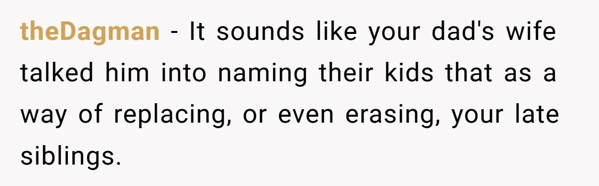 Daughter Kicks Out Her Dad After He Tries To Name His Unborn Twins After Her Deceased Siblings theDagman − It sounds like your dad's wife talked him into naming their kids that as a way of replacing, or even erasing, your late siblings.
