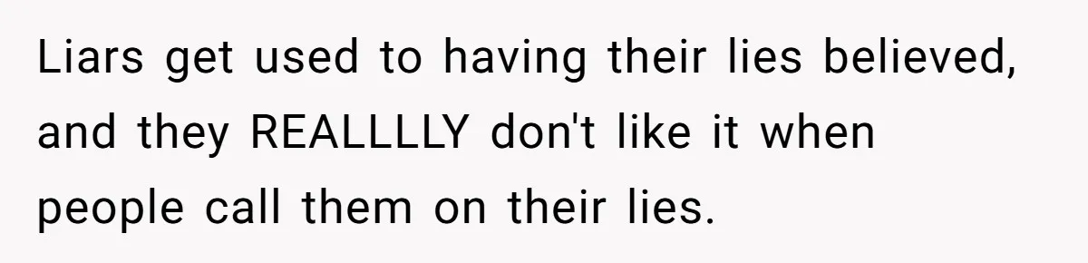 Liars get used to having their lies believed, and they REALLLLY don't like it when people call them on their lies.