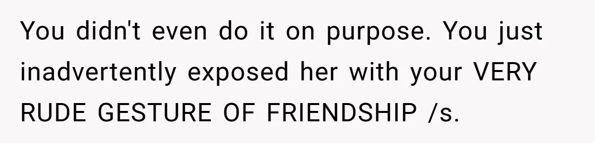 You didn't even do it on purpose. You just inadvertently exposed her with your VERY RUDE GESTURE OF FRIENDSHIP /s.