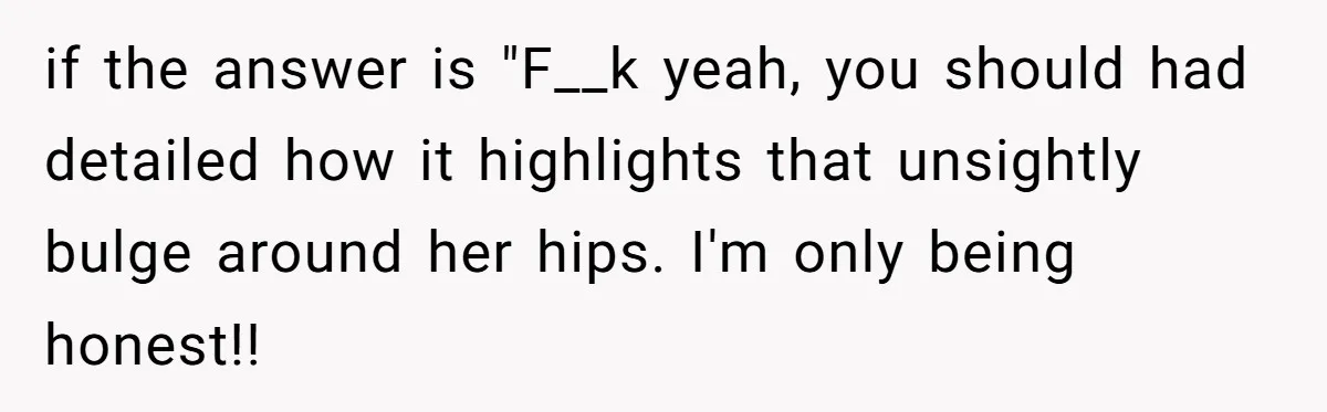Reddit User Warns That Marriage Advice Online Might Be Coming From A 15-Year-Old, Internet Doesn’t Love It if the answer is "F__k yeah, you should had detailed how it highlights that unsightly bulge around her hips. I'm only being honest!!