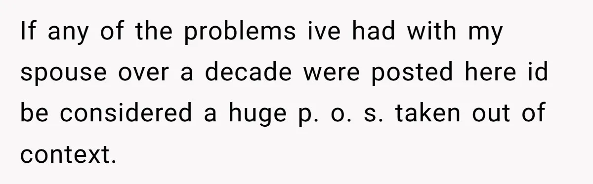 Reddit User Warns That Marriage Advice Online Might Be Coming From A 15-Year-Old, Internet Doesn’t Love It If any of the problems ive had with my spouse over a decade were posted here id be considered a huge p. o. s. taken out of context.