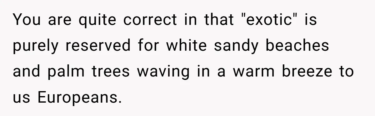 You are quite correct in that "exotic" is purely reserved for white sandy beaches and palm trees waving in a warm breeze to us Europeans.