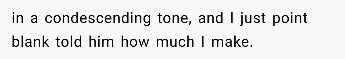 in a condescending tone, and I just point blank told him how much I make.
