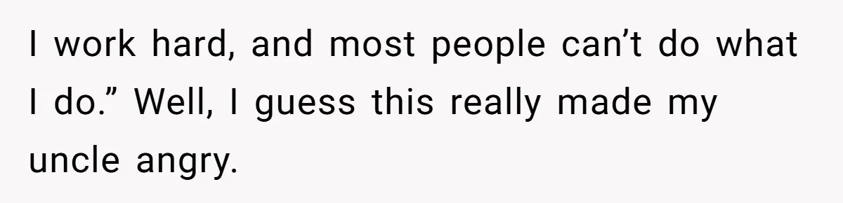 I work hard, and most people can’t do what I do.” Well, I guess this really made my uncle angry.