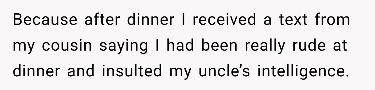 Because after dinner I received a text from my cousin saying I had been really rude at dinner and insulted my uncle’s intelligence.