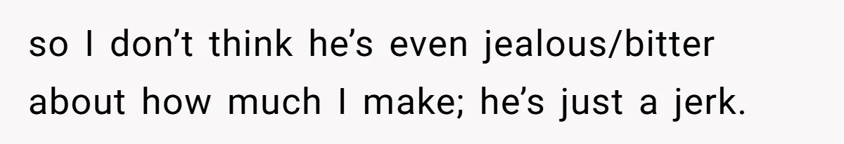 so I don’t think he’s even jealous/bitter about how much I make; he’s just a jerk.