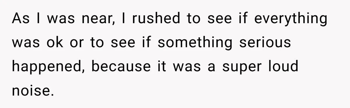 As I was near, I rushed to see if everything was ok or to see if something serious happened, because it was a super loud noise.