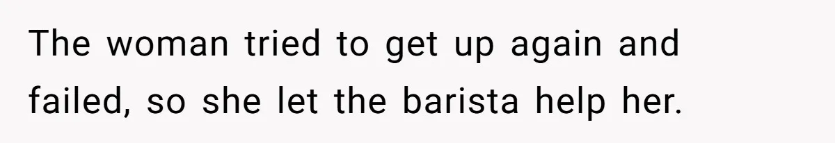 The woman tried to get up again and failed, so she let the barista help her.