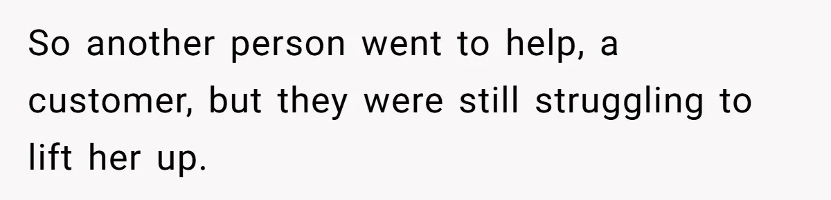 So another person went to help, a customer, but they were still struggling to lift her up.