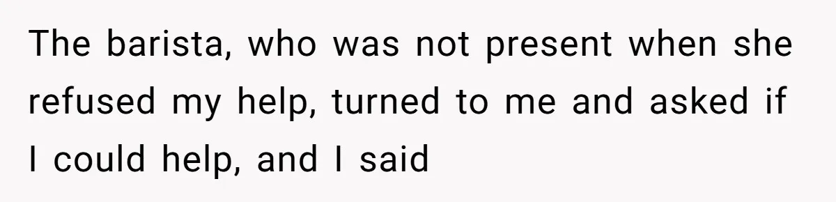 The barista, who was not present when she refused my help, turned to me and asked if I could help, and I said