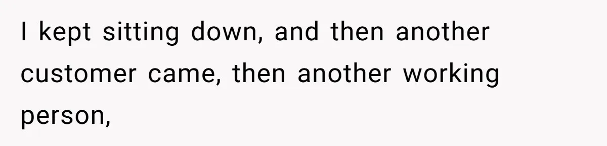 I kept sitting down, and then another customer came, then another working person,