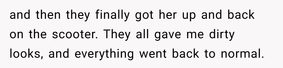 and then they finally got her up and back on the scooter. They all gave me dirty looks, and everything went back to normal.
