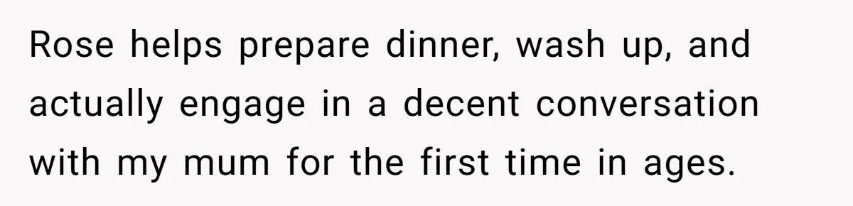 Rose helps prepare dinner, wash up, and actually engage in a decent conversation with my mum for the first time in ages.