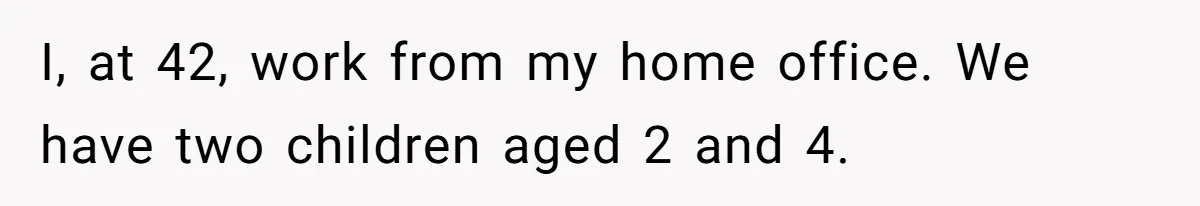 I, at 42, work from my home office. We have two children aged 2 and 4.