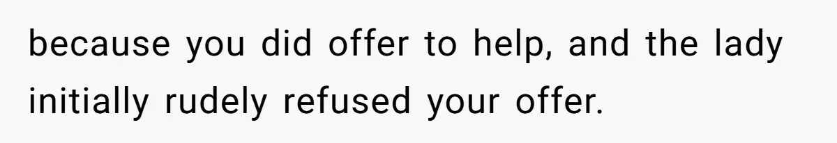 because you did offer to help, and the lady initially rudely refused your offer.