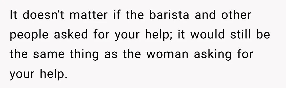 It doesn't matter if the barista and other people asked for your help; it would still be the same thing as the woman asking for your help.