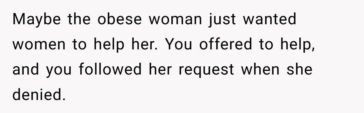 Maybe the obese woman just wanted women to help her. You offered to help, and you followed her request when she denied.