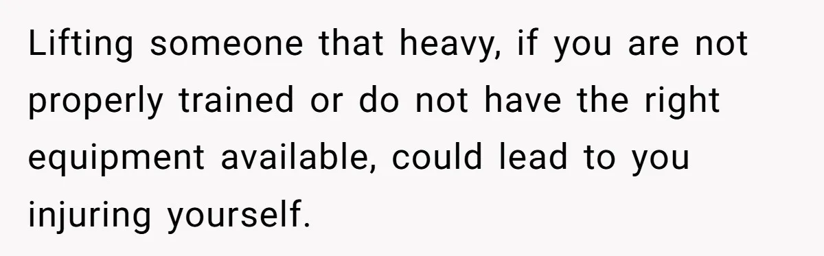 Lifting someone that heavy, if you are not properly trained or do not have the right equipment available, could lead to you injuring yourself.