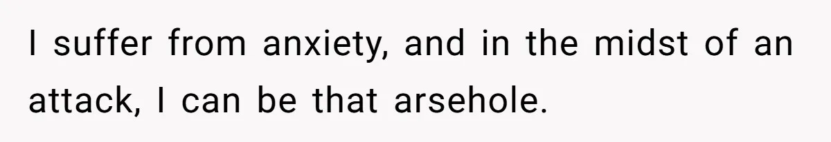 I suffer from anxiety, and in the midst of an attack, I can be that arsehole.