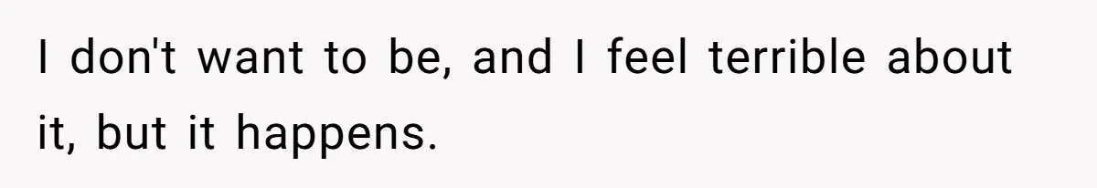 I don't want to be, and I feel terrible about it, but it happens.