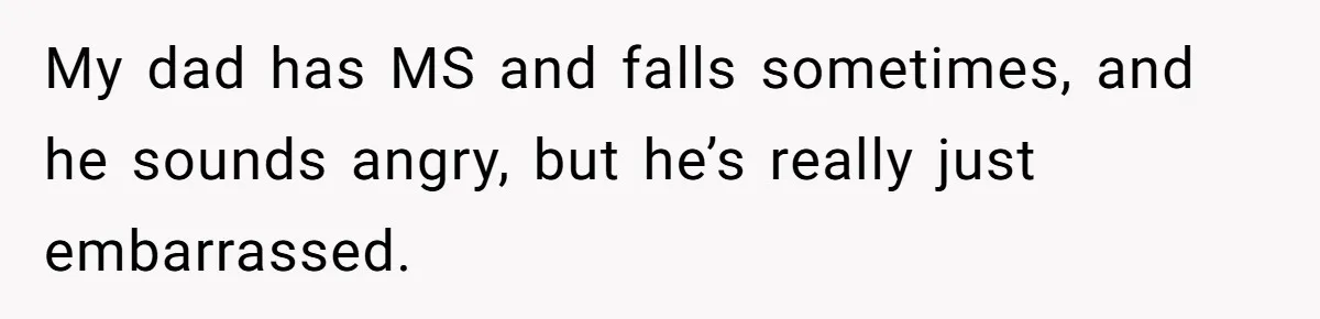 My dad has MS and falls sometimes, and he sounds angry, but he’s really just embarrassed.