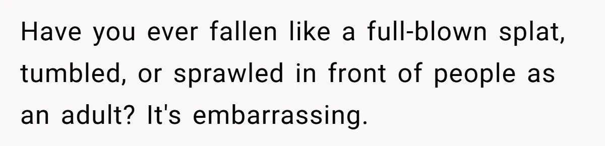 Have you ever fallen like a full-blown splat, tumbled, or sprawled in front of people as an adult? It's embarrassing.
