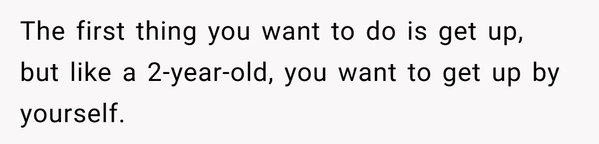The first thing you want to do is get up, but like a 2-year-old, you want to get up by yourself.