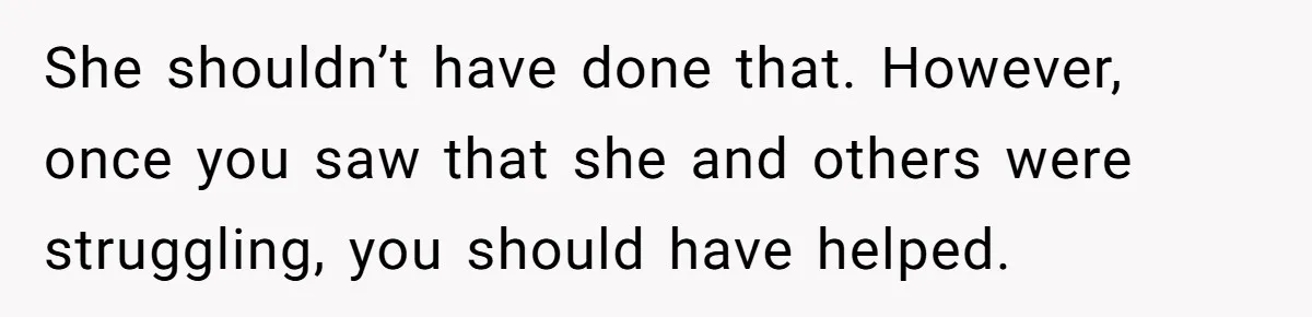 She shouldn’t have done that. However, once you saw that she and others were struggling, you should have helped.