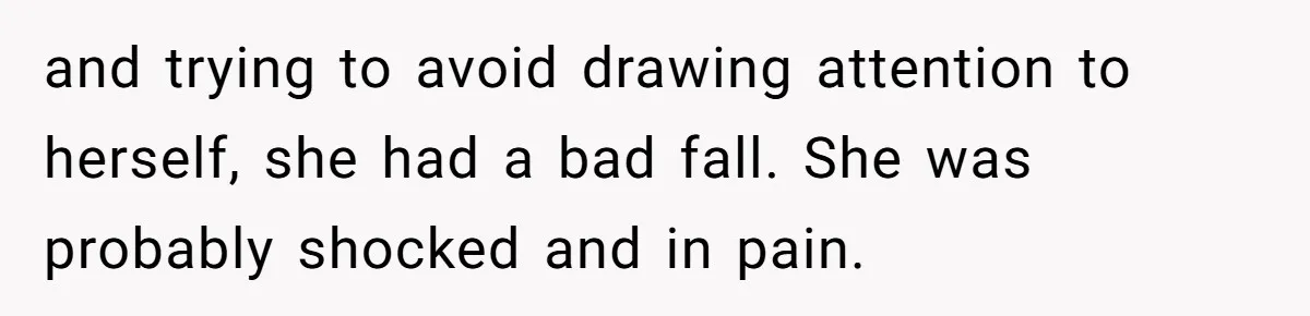 and trying to avoid drawing attention to herself, she had a bad fall. She was probably shocked and in pain.
