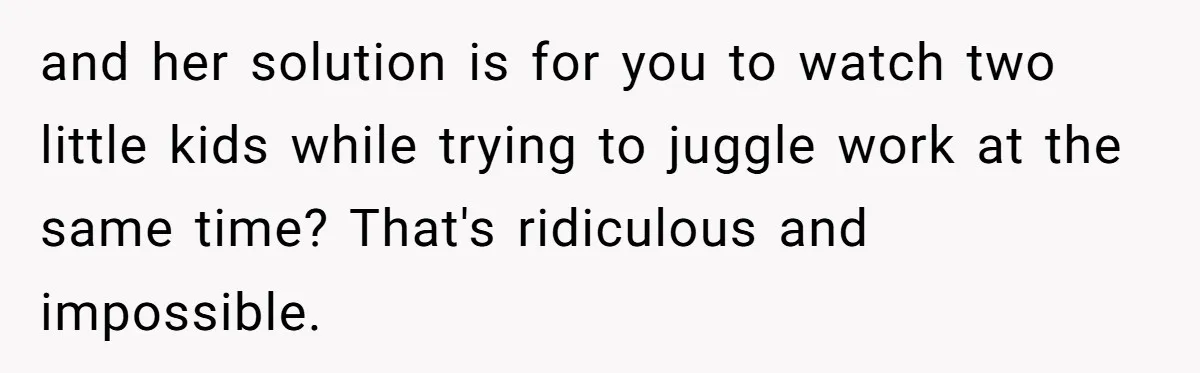 and her solution is for you to watch two little kids while trying to juggle work at the same time? That's ridiculous and impossible.