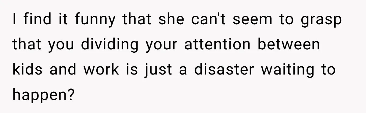 I find it funny that she can't seem to grasp that you dividing your attention between kids and work is just a disaster waiting to happen?