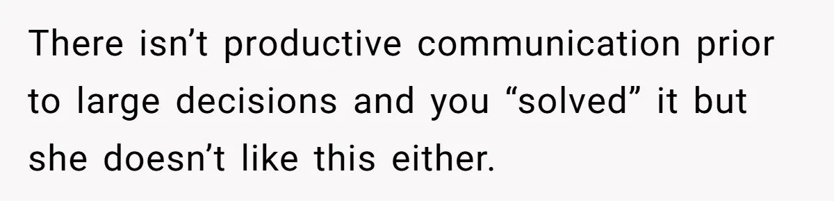 There isn’t productive communication prior to large decisions and you “solved” it but she doesn’t like this either.