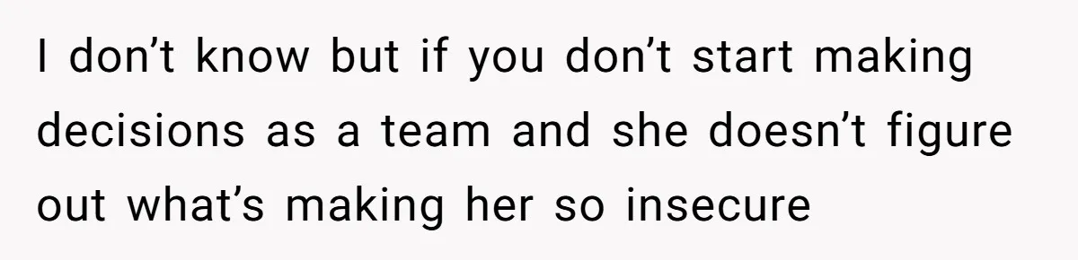 I don’t know but if you don’t start making decisions as a team and she doesn’t figure out what’s making her so insecure