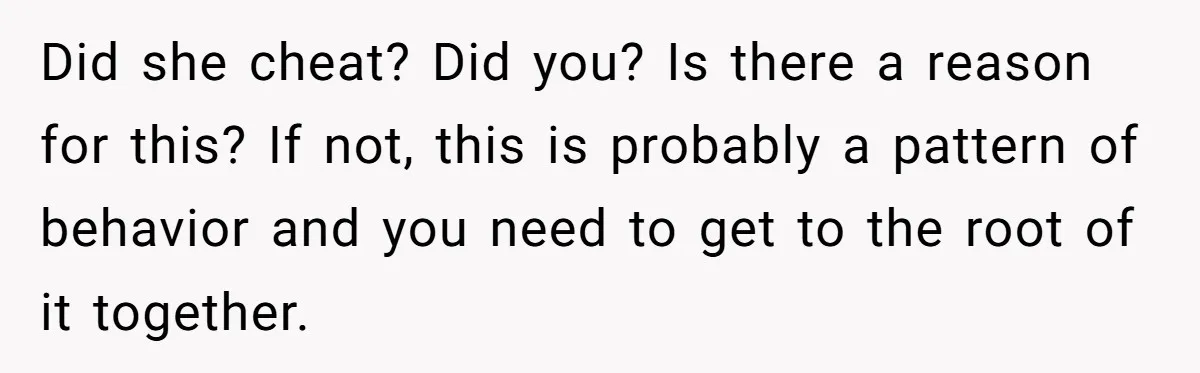 Did she cheat? Did you? Is there a reason for this? If not, this is probably a pattern of behavior and you need to get to the root of it...