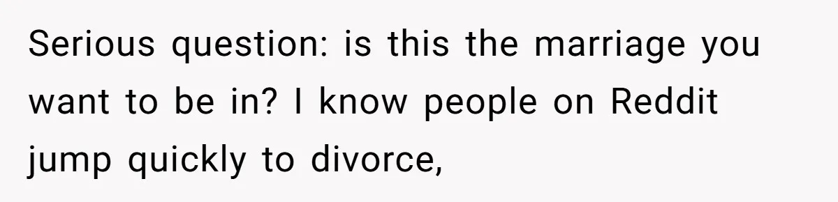 Serious question: is this the marriage you want to be in? I know people on Reddit jump quickly to divorce,