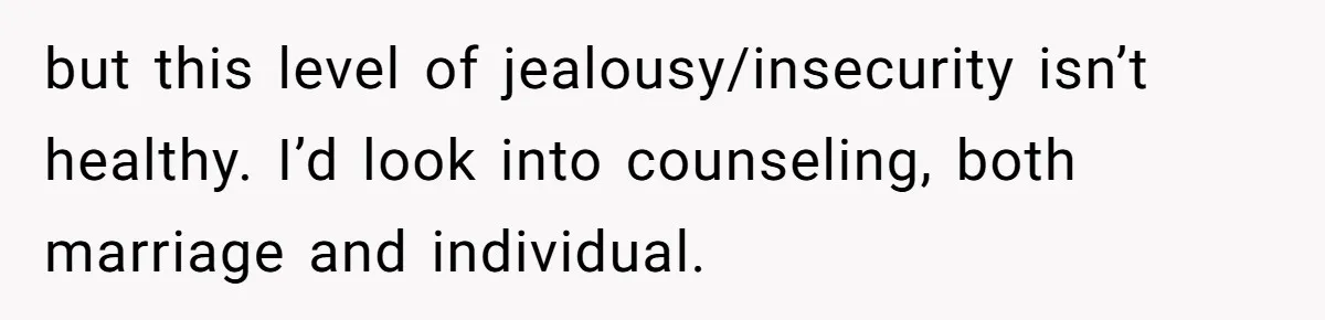 but this level of jealousy/insecurity isn’t healthy. I’d look into counseling, both marriage and individual.