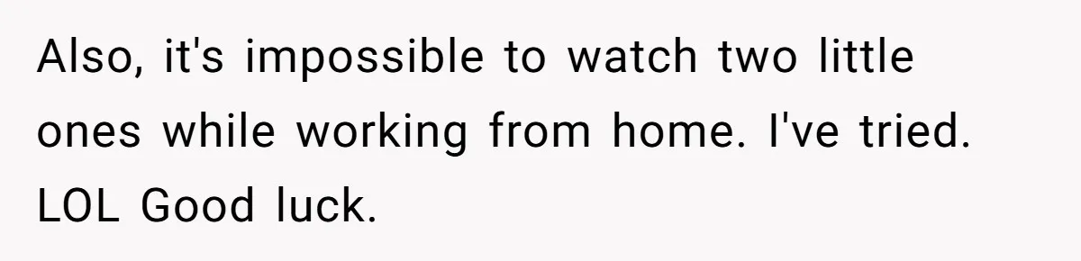Also, it's impossible to watch two little ones while working from home. I've tried. LOL Good luck.
