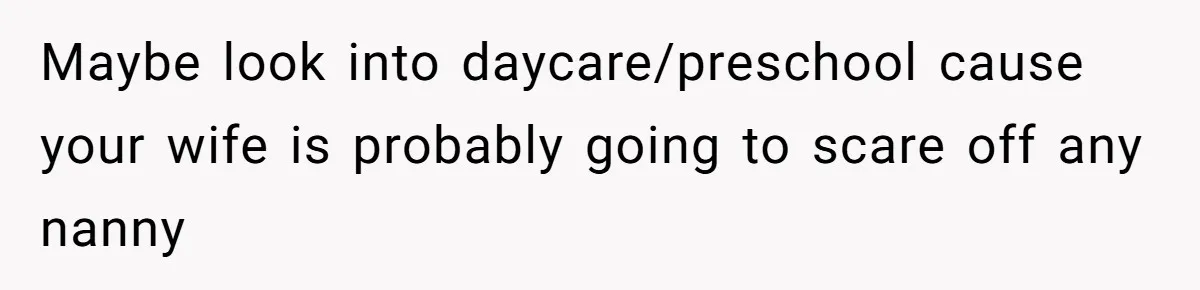 Maybe look into daycare/preschool cause your wife is probably going to scare off any nanny