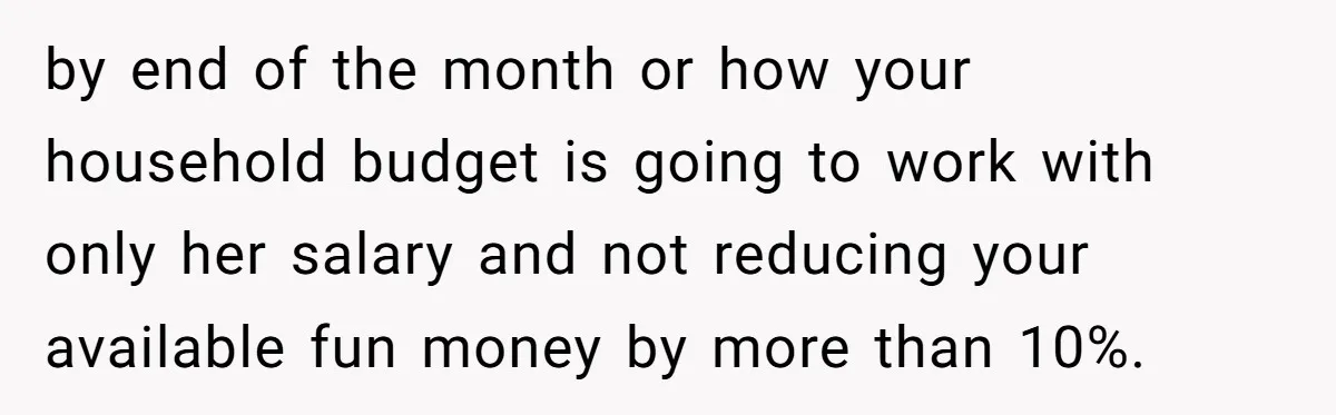 by end of the month or how your household budget is going to work with only her salary and not reducing your available fun money by more than 10%.