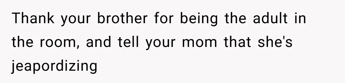 Thank your brother for being the adult in the room, and tell your mom that she's jeapordizing