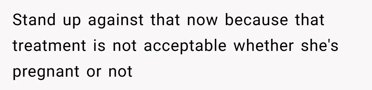 Stand up against that now because that treatment is not acceptable whether she's pregnant or not