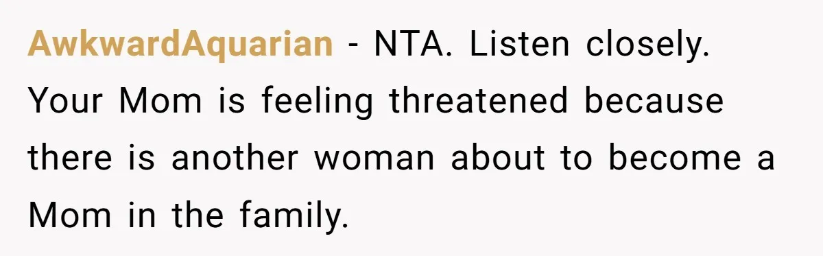 AwkwardAquarian − NTA. Listen closely. Your Mom is feeling threatened because there is another woman about to become a Mom in the family.