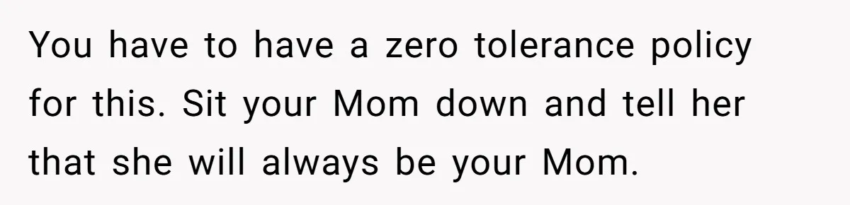 You have to have a zero tolerance policy for this. Sit your Mom down and tell her that she will always be your Mom.