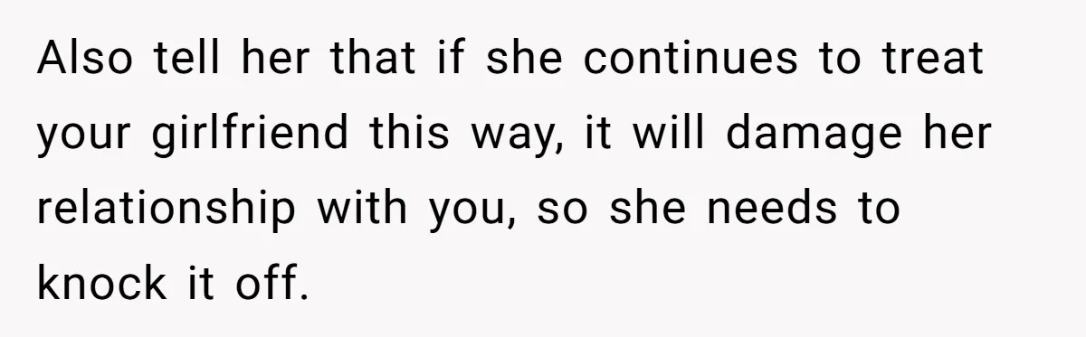 Also tell her that if she continues to treat your girlfriend this way, it will damage her relationship with you, so she needs to knock it off.