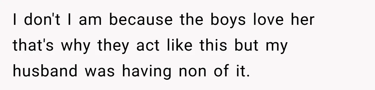 I don't I am because the boys love her that's why they act like this but my husband was having non of it.