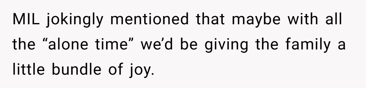 MIL jokingly mentioned that maybe with all the “alone time” we’d be giving the family a little bundle of joy.