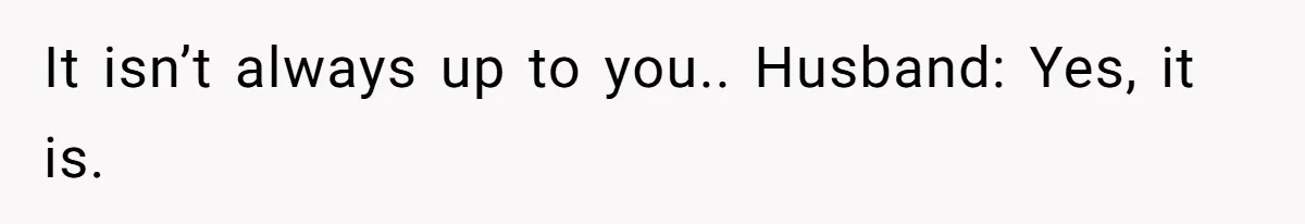 It isn’t always up to you.. Husband: Yes, it is.